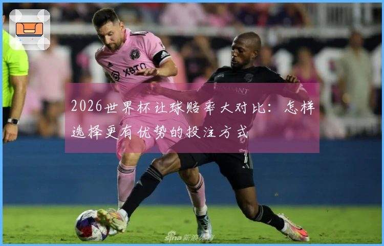 2026世界杯让球赔率大对比：怎样选择更有优势的投注方式