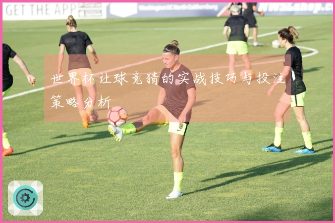 世界杯让球竞猜的实战技巧与投注策略分析