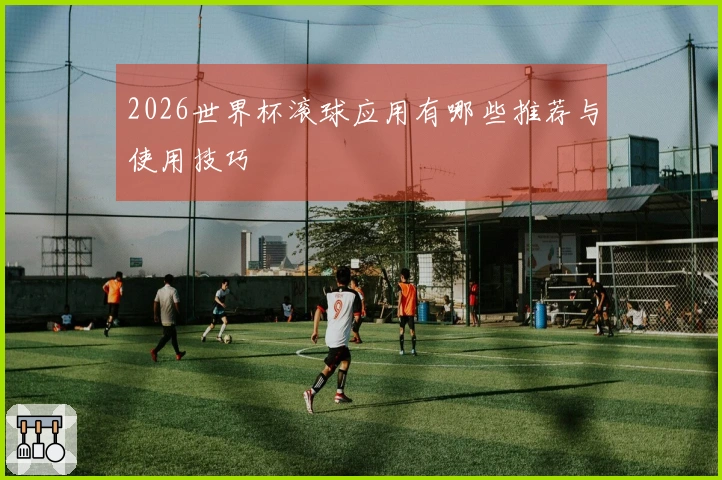 2026世界杯滚球应用有哪些推荐与使用技巧